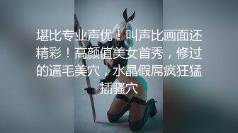 堪比专业声优！叫声比画面还精彩！高颜值美女首秀，修过的逼毛美穴，水晶假屌疯狂猛插骚穴