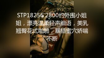 STP18256 2800约外围小姐姐，漂亮温柔轻声细语，美乳翘臀花式啪啪，暴插蜜穴娇喘不断