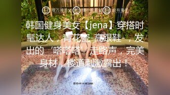 韩国健身美女【jena】穿搭时髦达人，青花瓷-高跟鞋-，发出的‘嗒嗒嗒’走路声，完美身材，楼道刺激露出！