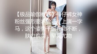 【极品瑜伽教练】牛仔裤女神粉丝强烈要求验证，上演一字马，这个姿势干逼礼物不断，肤白貌美，罕见尤物