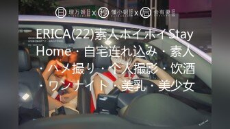 ERICA(22)素人ホイホイStayHome・自宅连れ込み・素人・ハメ撮り・个人撮影・饮酒・ワンナイト・美乳・美少女